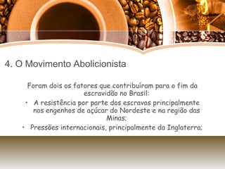 4. O Movimento Abolicionista Foram dois os fatores que contribuíram para o fim da escravidão no Brasil: A resistência por parte dos escravos principalmente nos engenhos de açúcar do Nordeste e na região das Minas; Pressões internacionais, principalmente da Inglaterra; 