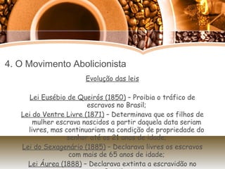 4. O Movimento Abolicionista Evolução das leis Lei Eusébio de Queirós (1850)  – Proibia o tráfico de escravos no Brasil; Lei do Ventre Livre (1871)  – Determinava que os filhos de mulher escrava nascidos a partir daquela data seriam livres, mas continuariam na condição de propriedade do senhor até os 21 anos de idade; Lei do Sexagenário (1885)  – Declarava livres os escravos com mais de 65 anos de idade; Lei Áurea (1888)  – Declarava extinta a escravidão no Brasil.  