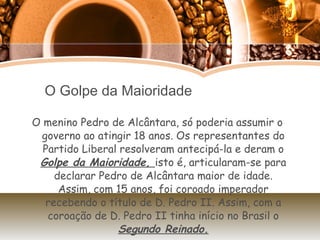 O Golpe da Maioridade O menino Pedro de Alcântara, só poderia assumir o governo ao atingir 18 anos. Os representantes do Partido Liberal resolveram antecipá-la e deram o  Golpe da Maioridade,  isto é, articularam-se para declarar Pedro de Alcântara maior de idade. Assim, com 15 anos, foi coroado imperador recebendo o título de D. Pedro II. Assim, com a coroação de D. Pedro II tinha início no Brasil o  Segundo Reinado. 