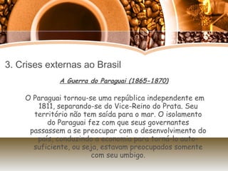 3. Crises externas ao Brasil A Guerra do Paraguai (1865-1870) O Paraguai tornou-se uma república independente em 1811, separando-se do Vice-Reino do Prata. Seu território não tem saída para o mar. O isolamento do Paraguai fez com que seus governantes passassem a se preocupar com o desenvolvimento do país, conduzindo a economia para torná-lo auto-suficiente, ou seja, estavam preocupados somente com seu umbigo. 