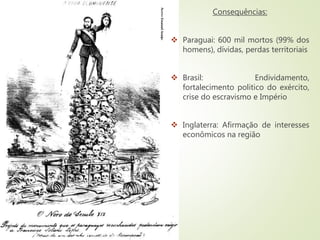 Consequências:
 Paraguai: 600 mil mortos (99% dos
homens), dívidas, perdas territoriais
 Brasil: Endividamento,
fortalecimento politico do exército,
crise do escravismo e Império
 Inglaterra: Afirmação de interesses
econômicos na região
 