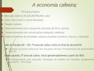 A economia cafeeira;
 Principal produto
 Mercado externo (EUA/EUROPA)/Alto valor
 Solo (“terra roxa”) e clima favoráveis.
 Região Sudeste.
 Desenvolvimento dos transportes (estradas de ferro, portos).
 Desenvolvimento de comunicações (telégrafo, telefone).
 Desenvolvimento de atividades urbanas paralelas (comércio, bancos, indústrias)
Vale do Paraíba (RJ – SP): 1ª zona de cultivo. Início no final do séculoXVIII.
 Latifúndio escravista tradicional, sem inovações técnicas. Principalmente até aproximadame
1860-70.
Oeste paulista: 2ª zona de cultivo. Início aproximadamente a partir de 1850.
 Tecnologicamente mais avançado. Introdução do trabalho de imigrantes paralelamente
escravismo. “Terra Roxa”.
 