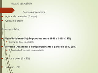 Açúcar: decadência
 Concorrência externa.
 Açúcar de beterraba (Europa).
 Queda no preço.
Outros produtos:
 Algodão(Maranhão): importante entre 1861 e 1865 (18%)
 Guerra de Secessão (EUA)
 Borracha (Amazonas e Pará): importante a partir de 1880 (8%)
 II Revolução Industrial – automóveis.
 Couros e peles (6 – 8%)
 Fumo (2 – 3%)
 