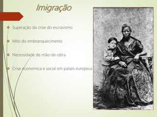 Imigração
 Superação da crise do escravismo
 Mito do embranquecimento
 Necessidade de mão-de-obra
 Crise economica e social em países europeus
 