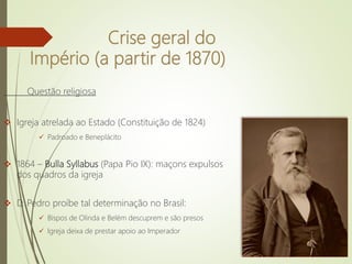 Crise geral do
Império (a partir de 1870)
Questão religiosa
 Igreja atrelada ao Estado (Constituição de 1824)
 Padroado e Beneplácito
 1864 – Bulla Syllabus (Papa Pio IX): maçons expulsos
dos quadros da igreja
 D. Pedro proíbe tal determinação no Brasil:
 Bispos de Olinda e Belém descuprem e são presos
 Igreja deixa de prestar apoio ao Imperador
 