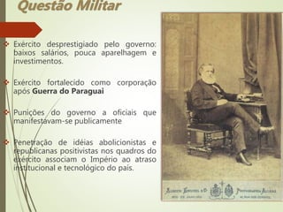  Exército desprestigiado pelo governo:
baixos salários, pouca aparelhagem e
investimentos.
 Exército fortalecido como corporação
após Guerra do Paraguai
 Punições do governo a oficiais que
manifestavam-se publicamente
 Penetração de idéias abolicionistas e
republicanas positivistas nos quadros do
exército associam o Império ao atraso
institucional e tecnológico do país.
Questão Militar
 