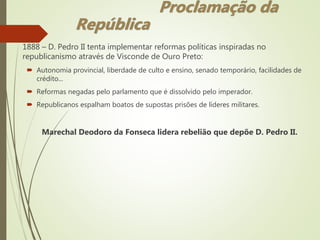 1888 – D. Pedro II tenta implementar reformas políticas inspiradas no
republicanismo através de Visconde de Ouro Preto:
 Autonomia provincial, liberdade de culto e ensino, senado temporário, facilidades de
crédito...
 Reformas negadas pelo parlamento que é dissolvido pelo imperador.
 Republicanos espalham boatos de supostas prisões de líderes militares.
Marechal Deodoro da Fonseca lidera rebelião que depõe D. Pedro II.
Proclamação da
República
 
