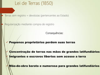 Lei de Terras (1850)
 Terras sem registro = devolutas (pertencentes ao Estado)
 Regularização mediante compra de registro
Consequências:
 Pequenos proprietários perdem suas terras
 Concentração de terras nas mãos de grandes latifundiários
 Imigrantes e escravos libertos sem acesso a terra
 Mão-de-obra barata e numerosa para grandes latifundiários
 