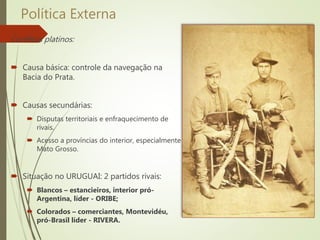 Política Externa
Conflitos platinos:
 Causa básica: controle da navegação na
Bacia do Prata.
 Causas secundárias:
 Disputas territoriais e enfraquecimento de
rivais.
 Acesso a províncias do interior, especialmente
Mato Grosso.
 Situação no URUGUAI: 2 partidos rivais:
 Blancos – estancieiros, interior pró-
Argentina, líder - ORIBE;
 Colorados – comerciantes, Montevidéu,
pró-Brasil líder - RIVERA.
 
