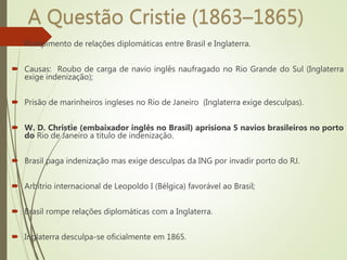 A Questão Cristie (1863–1865)
 Rompimento de relações diplomáticas entre Brasil e Inglaterra.
 Causas: Roubo de carga de navio inglês naufragado no Rio Grande do Sul (Inglaterra
exige indenização);
 Prisão de marinheiros ingleses no Rio de Janeiro (Inglaterra exige desculpas).
 W. D. Christie (embaixador inglês no Brasil) aprisiona 5 navios brasileiros no porto
do Rio de Janeiro a título de indenização.
 Brasil paga indenização mas exige desculpas da ING por invadir porto do RJ.
 Arbítrio internacional de Leopoldo I (Bélgica) favorável ao Brasil;
 Brasil rompe relações diplomáticas com a Inglaterra.
 Inglaterra desculpa-se oficialmente em 1865.
 