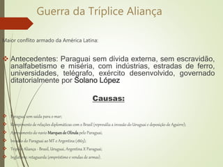 Guerra da Tríplice Aliança
Maior conflito armado da América Latina:
 Antecedentes: Paraguai sem dívida externa, sem escravidão,
analfabetismo e miséria, com indústrias, estradas de ferro,
universidades, telégrafo, exército desenvolvido, governado
ditatorialmente por Solano López
Causas:
 Paraguai sem saída para o mar;
 Rompimento de relações diplomáticas com o Brasil (represália a invasão do Uruguai e deposição de Aguirre);
 Apresamento do navio MarquesdeOlinda pelo Paraguai;
 Invasão do Paraguai ao MT e Argentina (1865);
 Triplice Aliança - Brasil, Uruguai, Argentina X Paraguai;
 Inglaterra: retaguarda (empréstimo e vendas de armas).
 