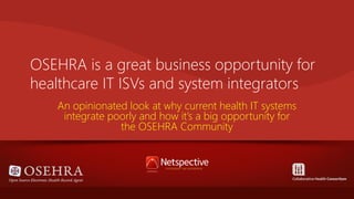 OSEHRA is a great business opportunity for
healthcare IT ISVs and system integrators
An opinionated look at why current health IT systems
integrate poorly and how it’s a big opportunity for
the OSEHRA Community

 