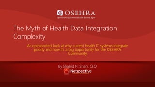 The Myth of Health Data Integration
Complexity
An opinionated look at why current health IT systems integrate
poorly and how it’s a big opportunity for the OSEHRA
Community
By Shahid N. Shah, CEO

 