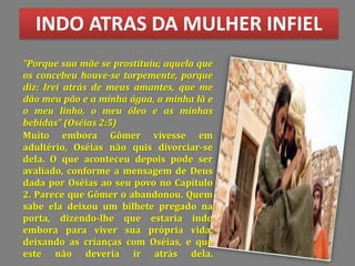 INDO ATRAS DA MULHER INFIEL
Muito embora Gômer vivesse em
adultério, Oséias não quis divorciar-se
dela. O que aconteceu depois pode ser
avaliado, conforme a mensagem de Deus
dada por Oséias ao seu povo no Capítulo
2. Parece que Gômer o abandonou. Quem
sabe ela deixou um bilhete pregado na
porta, dizendo-lhe que estaria indo
embora para viver sua própria vida,
deixando as crianças com Oséias, e que
este não deveria ir atrás dela.
"Porque sua mãe se prostituiu; aquela que
os concebeu houve-se torpemente, porque
diz: Irei atrás de meus amantes, que me
dão meu pão e a minha água, a minha lã e
o meu linho, o meu óleo e as minhas
bebidas" (Oséias 2:5)
 
