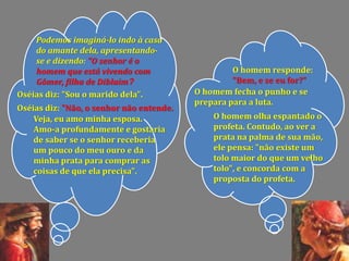 Podemos imaginá-lo indo à casa
do amante dela, apresentando-
se e dizendo: "O senhor é o
homem que está vivendo com
Gômer, filha de Diblaim?
O homem responde:
"Bem, e se eu for?"
Oséias diz: "Sou o marido dela". O homem fecha o punho e se
prepara para a luta.
Oséias diz: "Não, o senhor não entende.
Veja, eu amo minha esposa.
Amo-a profundamente e gostaria
de saber se o senhor receberia
um pouco do meu ouro e da
minha prata para comprar as
coisas de que ela precisa".
O homem olha espantado o
profeta. Contudo, ao ver a
prata na palma de sua mão,
ele pensa: "não existe um
tolo maior do que um velho
tolo", e concorda com a
proposta do profeta.
 