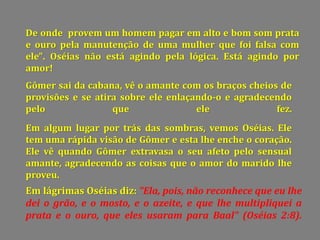 De onde provem um homem pagar em alto e bom som prata
e ouro pela manutenção de uma mulher que foi falsa com
ele". Oséias não está agindo pela lógica. Está agindo por
amor!
Gômer sai da cabana, vê o amante com os braços cheios de
provisões e se atira sobre ele enlaçando-o e agradecendo
pelo que ele fez.
Em algum lugar por trás das sombras, vemos Oséias. Ele
tem uma rápida visão de Gômer e esta lhe enche o coração.
Ele vê quando Gômer extravasa o seu afeto pelo sensual
amante, agradecendo as coisas que o amor do marido lhe
proveu.
Em lágrimas Oséias diz: "Ela, pois, não reconhece que eu lhe
dei o grão, e o mosto, e o azeite, e que lhe multipliquei a
prata e o ouro, que eles usaram para Baal" (Oséias 2:8).
 