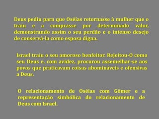 Deus pediu para que Oséias retornasse à mulher que o
traiu e a comprasse por determinado valor,
demonstrando assim o seu perdão e o intenso desejo
de conservá-la como esposa digna.
Israel traiu o seu amoroso benfeitor. Rejeitou-O como
seu Deus e, com avidez, procurou assemelhar-se aos
povos que praticavam coisas abomináveis e ofensivas
a Deus.
O relacionamento de Oséias com Gômer e a
representação simbólica do relacionamento de
Deus com Israel.
 
