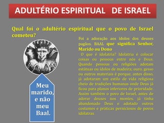 ADULTÉRIO ESPIRITUAL DE ISRAEL
Qual foi o adultério espiritual que o povo de Israel
cometeu?
Foi a adoração aos ídolos dos deuses
pagãos. BAAL que significa Senhor,
Marido ou Dono
O que é idolatria? Idolatria é colocar
coisas ou pessoas entre nós e Deus.
Quando pessoas ou religiões adotam
estátuas ou ídolos de madeira; ouro, gesso
ou outros materiais é porque, antes disso,
já adotaram um estilo de vida religiosa
cheio de tradições humanas onde Deus já
ficou para planos inferiores de prioridade.
Assim também o povo de Israel, antes de
adorar deuses nos montes, já tinha
abandonado Deus e adotado outros
costumes e práticas perniciosos de povos
idólatras.
Meu
marido,
e não
meu
Baal.
 