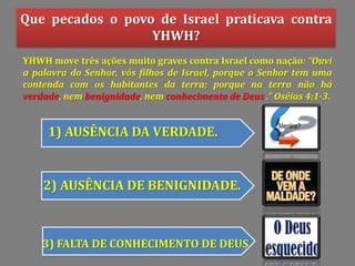 Que pecados o povo de Israel praticava contra
YHWH?
1) AUSÊNCIA DA VERDADE.
2) AUSÊNCIA DE BENIGNIDADE.
3) FALTA DE CONHECIMENTO DE DEUS
YHWH move três ações muito graves contra Israel como nação: Ouvi
a palavra do Senhor, vós filhos de Israel, porque o Senhor tem uma
contenda com os habitantes da terra; porque na terra não há
verdade, nem benignidade, nem conhecimento de Deus . Oséias 4:1-3.
 