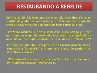 RESTAURANDO A REBELDE
Em Oséias 2:9-23, Deus anuncia o seu plano de dupla face, no
sentido de ganhar de volta o seu povo. Primeiro ele diz que lhe
trará dureza, privando-o de todos as boas coisas da vida:
"Portanto tornarei a tirar o meu grão a seu tempo e o meu
mosto no seu tempo determinado; e arrebatarei a minha lã e o
meu linho, com que cobriam a sua nudez" (Oséias 2:9).
Em seguida, quando o seu povo cair na maior miséria, Deus
começará a "cortejá-lo" novamente, procurando ganhar-lhe
de volta os corações.
"Portanto, eis que eu a atrairei, e a levarei para o deserto, e
lhe falarei ao coração" (Oséias 2:14).
 