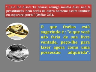 "E ele lhe disse: Tu ficarás comigo muitos dias; não te
prostituirás, nem serás de outro homem; assim também
eu esperarei por ti" (Oséias 3:3).
O que Oséias está
sugerindo é : "o que você
não faria de sua livre
vontade, peço-lhe para
fazer agora como uma
possessão adquirida".
 