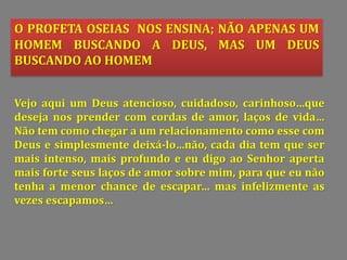O PROFETA OSEIAS NOS ENSINA; NÃO APENAS UM
HOMEM BUSCANDO A DEUS, MAS UM DEUS
BUSCANDO AO HOMEM
Vejo aqui um Deus atencioso, cuidadoso, carinhoso…que
deseja nos prender com cordas de amor, laços de vida…
Não tem como chegar a um relacionamento como esse com
Deus e simplesmente deixá-lo…não, cada dia tem que ser
mais intenso, mais profundo e eu digo ao Senhor aperta
mais forte seus laços de amor sobre mim, para que eu não
tenha a menor chance de escapar… mas infelizmente as
vezes escapamos…
 