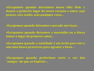 •Escapamos quando desviamos nosso olha Dele e
damos o primeiro lugar do nosso coração a outro, seja
pessoa, seja sonho, seja qualquer coisa…
•Escapamos quando deixamos o pecado nos laçar…
•Escapamos quando deixamos a mornidão ou a frieza
tomar o lugar do primeiro amor…
•Escapamos quando a santidade é um fardo para nós e
não uma busca prazerosa para agradar a Deus…
•Escapamos quando preferimos ouvir a voz dos
amigos do que ao Espírito…
 