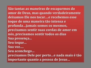São tantas as maneiras de escaparmos do
amor de Deus, mas quando verdadeiramente
deixamos Ele nos tocar….e recebemos esse
toque de uma maneira tão intensa e
profunda…jamais somos os mesmos,
precisamos sentir suas cordas de amor em
nós, precisamos sentir todos os dias
Sua presença...
Seu toque…
Sua voz….
Seu aconchego…
precisamos Dele por perto…e nada mais é tão
importante quanto a pessoa de Jesus…
 