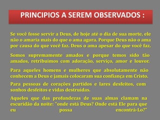 PRINCIPIOS A SEREM OBSERVADOS :
Se você fosse servir a Deus, de hoje até o dia de sua morte, ele
não o amaria mais do que o ama agora. Porque Deus não o ama
por causa do que você faz. Deus o ama apesar do que você faz.
Somos supremamente amados e porque temos sido tão
amados, retribuímos com adoração, serviço, amor e louvor.
Para aqueles homens e mulheres que absolutamente não
conhecem a Deus e jamais colocaram sua confiança em Cristo.
Para pessoas de corações partidos e lares desfeitos, com
sonhos desfeitos e vidas destruídas.
Aqueles que das profundezas de suas almas clamam na
escuridão da noite: "onde está Deus? Onde está Ele para que
eu possa encontrá-Lo?"
 