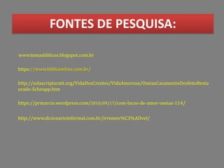 FONTES DE PESQUISA:
http://solascripturatt.org/VidaDosCrentes/VidaAmorosa/OseiasCasamentoDesfeitoResta
urado-Schnupp.htm
www.temasbblicos.blogspot.com.br
https://prmarcio.wordpress.com/2010/09/17/com-lacos-de-amor-oseias-114/
https://www.bibliaonline.com.br/
http://www.dicionarioinformal.com.br/irremov%C3%ADvel/
 