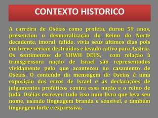 A carreira de Oséias como profeta, durou 59 anos,
presenciou o desmoralização do Reino do Norte
decadente, imoral, falido, vivia seus últimos dias pois
em breve seriam destruídos e levado cativo para Assíria.
Os sentimentos de YHWH DEUS, com relação à
transgressora nação de Israel são representados
vividamente pelo que aconteceu no casamento de
Oséias. O conteúdo da mensagem de Oséias é uma
exposição dos erros de Israel e as declarações de
julgamentos proféticos contra essa nação e o reino de
Judá. Oséias escreveu tudo isso num livro que leva seu
nome, usando linguagem branda e sensível, e também
linguagem forte e expressiva.
CONTEXTO HISTORICO
 