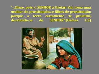 "...Disse, pois, o SENHOR a Oséias: Vai, toma uma
mulher de prostituições e filhos de prostituição;
porque a terra certamente se prostitui,
desviando-se do SENHOR".(Oséias 1:2)
 