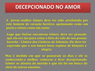 DECEPCIONADO NO AMOR
A jovem mulher Gômer deve ter sido arrebatada por
este homem de coração heróico, apaixonado como um
poeta e zeloso como um santo.
Logo que Oséias encontrou Gômer, deve ter pensado
que ela era tão pura como o lírio do vale do seu poema
favorito - Cântico dos Cânticos de Salomão. Ele deve ter
esperado que o seu futuro fosse repleto de bênçãos e
alegria.
Mas à medida em que se passavam os dias e ele ia
conhecendo-a melhor, começou a ficar decepcionado.
Gômer se afastou do marido e que ela foi em busca do
afeto de outros amantes.
 
