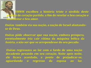 YHWH escolheu a história triste e sórdida deste
profeta de coração partido, a fim de revelar o Seu coração e
manifestar o Seu amor.
Oseías também via sua nação, a nação de Israel afastando-
se de Deus.
Oséias pôde observar que sua nação, embora próspera,
eventualmente iria cair vítima da máquina bélica da
Assíria, a não ser que se arrependesse do seu pecado.
Oséias regressava ao lar com o fardo de uma nação
decadente pesando em seu coração. Noite após noite,
ele ficava acordado, a ponto de prejudicar-se,
aguardando o regresso da esposa ao lar.
 