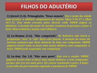 FILHOS DO ADULTÉRIO
1) Jizreel (1.4). Primogênito. Deus semeia . Era o nome da cidade
onde Jezabel, a idólatra sanguinária foi morta: 2Reis 9.30-37 e 2Reis
10.1-11. Este nome evocava juízo. Jizreel: onde YHWH julgou os
idólatras. A menção do nome do menino ensinava às pessoas o juízo. A
lição: Deus trataria a nação como idólatra.
2) Lo-Ruama (1.6). Não compaixão . No hebraico não havia a
preposição sem . O não fazia esta função. A menção do nome da
menina ensinava que Deus deixaria de lado sua compaixão. YHWH
julgaria Israel como se fosse uma nação idólatra, sem compaixão. A
lição: YHWH pode suspender sua compaixão.
3) Lo-Ami. Em 1.8. Não meu povo . Este era o caçula. YHWH
julgaria Israel como se fosse uma nação idólatra, e sem compaixão,
porque não era seu mais povo. Ele estava rejeitando o povo. A lição:
os pecados do povo haviam esgotado a paciência de YHWH.
 