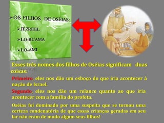 Esses três nomes dos filhos de Oséias significam duas
coisas:
Primeiro, eles nos dão um esboço do que iria acontecer à
nação de Israel.
Segundo, eles nos dão um relance quanto ao que iria
acontecer com a família do profeta.
Oséias foi dominado por uma suspeita que se tornou uma
certeza condenatória de que essas crianças geradas em seu
lar não eram de modo algum seus filhos!
 