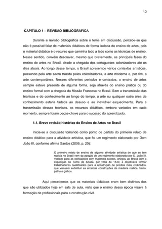 10




CAPÍTULO 1 – REVISÃO BIBLIOGRÁFICA

      Durante a revisão bibliográfica sobre o tema em discussão, percebe-se que
não é possível falar de materiais didáticos de forma isolada do ensino de artes, pois
o material didático é o recurso que caminha lado a lado como as técnicas de ensino.
Nesse sentido, convém descrever, mesmo que brevemente, as principais fases do
ensino de artes no Brasil, desde a chegada dos portugueses colonizadores até os
dias atuais. Ao longo desse tempo, o Brasil apresentou vários contextos artísticos,
passando pela arte sacra trazida pelos colonizadores, a arte moderna e, por fim, a
arte contemporânea. Nesses diferentes períodos e contextos, o ensino de artes
sempre esteve presente de alguma forma, seja através do ensino prático ou do
ensino formal com a chegada da Missão Francesa no Brasil. Sem a transmissão das
técnicas e do conhecimento ao longo do tempo, a arte ou qualquer outra área de
conhecimento estaria fadada ao desuso e ao inevitável esquecimento. Para a
transmissão dessas técnicas, os recursos didáticos, embora variados em cada
momento, sempre foram peças-chave para o sucesso do aprendizado.

      1.1. Breve revisão histórico do Ensino de Artes no Brasil

      Inicia-se a discussão tomando como ponto de partida do primeiro relato de
ensino didático para a atividade artística, que foi um regimento elaborado por Dom
João III, conforme afirma Santos (2006, p. 20):

                     O primeiro relato de ensino de alguma atividade artística de que se tem
                     notícia no Brasil vem da adoção de um regimento elaborado por D. João III.
                     Voltado para as edificações com materiais sólidos, chegou ao Brasil com a
                     expedição de Tomé de Souza, por volta de 1549, e objetivava formar
                     trabalhadores qualificados para a construção de prédios mais civilizados,
                     que viessem substituir as arcaicas construções de madeira rústica, barro,
                     palha e galhos.


             Aqui percebemos que os materiais didáticos eram bem distintos dos
que são utilizados hoje em sala de aula, visto que o ensino dessa época visava à
formação de profissionais para a construção civil.
 