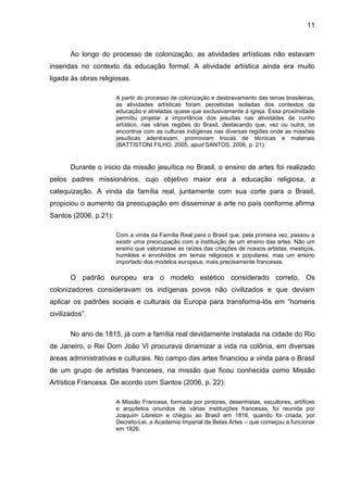 11



       Ao longo do processo de colonização, as atividades artísticas não estavam
inseridas no contexto da educação formal. A atividade artística ainda era muito
ligada às obras religiosas.

                       A partir do processo de colonização e desbravamento das terras brasileiras,
                       as atividades artísticas foram percebidas isoladas dos contextos da
                       educação e atreladas quase que exclusivamente à igreja. Essa proximidade
                       permitiu projetar a importância dos jesuítas nas atividades de cunho
                       artístico, nas várias regiões do Brasil, destacando que, vez ou outra, os
                       encontros com as culturas indígenas nas diversas regiões onde as missões
                       jesuíticas adentravam, promoviam trocas de técnicas e materiais
                       (BATTISTONI FILHO, 2005, apud SANTOS, 2006, p. 21).


       Durante o inicio da missão jesuítica no Brasil, o ensino de artes foi realizado
pelos padres missionários, cujo objetivo maior era a educação religiosa, a
catequização. A vinda da família real, juntamente com sua corte para o Brasil,
propiciou o aumento da preocupação em disseminar a arte no país conforme afirma
Santos (2006, p.21):

                       Com a vinda da Família Real para o Brasil que, pela primeira vez, passou a
                       existir uma preocupação com a instituição de um ensino das artes. Não um
                       ensino que valorizasse as raízes das criações de nossos artistas, mestiços,
                       humildes e envolvidos em temas religiosos e populares, mas um ensino
                       importado dos modelos europeus, mais precisamente franceses.

       O padrão europeu era o modelo estético considerado correto. Os
colonizadores consideravam os indígenas povos não civilizados e que deviam
aplicar os padrões sociais e culturais da Europa para transforma-lós em “homens
civilizados”.

       No ano de 1815, já com a família real devidamente instalada na cidade do Rio
de Janeiro, o Rei Dom João VI procurava dinamizar a vida na colônia, em diversas
áreas administrativas e culturais. No campo das artes financiou a vinda para o Brasil
de um grupo de artistas franceses, na missão que ficou conhecida como Missão
Artística Francesa. De acordo com Santos (2006, p. 22):

                       A Missão Francesa, formada por pintores, desenhistas, escultores, artífices
                       e arquitetos oriundos de várias instituições francesas, foi reunida por
                       Joaquim Libreton e chegou ao Brasil em 1816, quando foi criada, por
                       Decreto-Lei, a Academia Imperial de Belas Artes – que começou a funcionar
                       em 1826.
 