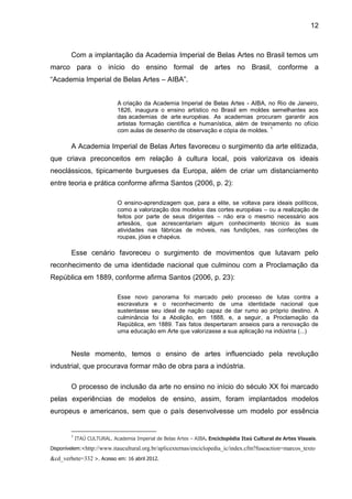 12



        Com a implantação da Academia Imperial de Belas Artes no Brasil temos um
marco para o início do ensino formal de artes no Brasil, conforme a
“Academia Imperial de Belas Artes – AIBA”.


                             A criação da Academia Imperial de Belas Artes - AIBA, no Rio de Janeiro,
                             1826, inaugura o ensino artístico no Brasil em moldes semelhantes aos
                             das academias de arte européias. As academias procuram garantir aos
                             artistas formação científica e humanística, além de treinamento no ofício
                                                                                     1
                             com aulas de desenho de observação e cópia de moldes.

        A Academia Imperial de Belas Artes favoreceu o surgimento da arte elitizada,
que criava preconceitos em relação à cultura local, pois valorizava os ideais
neoclássicos, tipicamente burgueses da Europa, além de criar um distanciamento
entre teoria e prática conforme afirma Santos (2006, p. 2):

                             O ensino-aprendizagem que, para a elite, se voltava para ideais políticos,
                             como a valorização dos modelos das cortes européias – ou a realização de
                             feitos por parte de seus dirigentes – não era o mesmo necessário aos
                             artesãos, que acrescentariam algum conhecimento técnico às suas
                             atividades nas fábricas de móveis, nas fundições, nas confecções de
                             roupas, jóias e chapéus.

        Esse cenário favoreceu o surgimento de movimentos que lutavam pelo
reconhecimento de uma identidade nacional que culminou com a Proclamação da
República em 1889, conforme afirma Santos (2006, p. 23):

                             Esse novo panorama foi marcado pelo processo de lutas contra a
                             escravatura e o reconhecimento de uma identidade nacional que
                             sustentasse seu ideal de nação capaz de dar rumo ao próprio destino. A
                             culminância foi a Abolição, em 1888, e, a seguir, a Proclamação da
                             República, em 1889. Tais fatos despertaram anseios para a renovação de
                             uma educação em Arte que valorizasse a sua aplicação na indústria (...)


        Neste momento, temos o ensino de artes influenciado pela revolução
industrial, que procurava formar mão de obra para a indústria.

        O processo de inclusão da arte no ensino no início do século XX foi marcado
pelas experiências de modelos de ensino, assim, foram implantados modelos
europeus e americanos, sem que o país desenvolvesse um modelo por essência


        1
            ITAÚ CULTURAL. Academia Imperial de Belas Artes – AIBA. Enciclopédia Itaú Cultural de Artes Visuais.
Disponívelem:<http://www.itaucultural.org.br/aplicexternas/enciclopedia_ic/index.cfm?fuseaction=marcos_texto

&cd_verbete=332 >. Acesso em: 16 abril 2012.
 