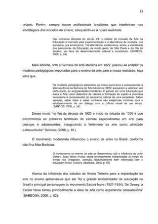 13



próprio. Porém, sempre houve profissionais brasileiros que interferiram nas
abordagens dos modelos de ensino, adequando-as à nossa realidade.

                     Nas primeiras décadas do século XX, o caráter de inclusão da Arte na
                     Educação é marcado pela experimentação e a alternância de modelos, ora
                     europeus, ora americanos. Tal alternância, evidenciava, ainda, a visibilidade
                     dos panoramas da Educação, de modo geral, de São Paulo e do Rio de
                     Janeiro, em face do desenvolvimento cultural e econômico. (SANTOS,
                     2006, p. 24).



      Mais adiante, com a Semana de Arte Modena em 1922, passou-se adaptar os
modelos pedagógicos importados para o ensino de arte para a nossa realidade, haja
vista que,

                     Os modelos pedagógicos adaptados ao nosso panorama e subseqüentes à
                     efervescência da Semana de Arte Moderna (1922) passaram a valorizar, até
                     certo ponto, as singularidades brasileiras. E pensar em uma Educação que
                     insira a Arte como detentora de valores à formação do sujeito é premissa
                     necessária à compreensão do panorama cultural de uma sociedade. Saber
                     apreciar, saber fazer e saber conhecer são exigências mínimas para o
                     estabelecimento de um diálogo com a cultura visual de um tempo.
                     (SANTOS, 2006, p. 24).

      Desse modo “no fim da década de 1920 e início da década de 1930 é que
encontramos as primeiras tentativas de escolas especializadas em arte para
crianças e adolescentes, inaugurando o fenômeno da arte como atividade
extracurricular” Barbosa (2008, p. 01).

      O movimento modernista influenciou o ensino de artes no Brasil, conforme
cita Ana Mae Barbosa:

                     O modernismo no ensino de arte se desenvolveu sob a influência de John
                     Dewey. Suas idéias muitas vezes erroneamente interpretadas ao longo do
                     tempo nos chegaram, contudo, filosoficamente bem informada com o
                     educador Anísio Teixeira. (Barbosa, 2008, p. 01).



      Acerca da influência dos estudos de Anísio Teixeira para a implantação da
arte no ensino apreende-se que ele “foi o grande modernizador da educação no
Brasil e principal personagem do movimento Escola Nova (1927-1934). De Dewey, a
Escola Nova tomou principalmente a ideia de arte como experiência consumatória”
(BARBOSA, 2008, p. 02).
 