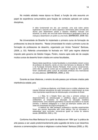 14



       No modelo adotado nessa época no Brasil, a função da arte assumia um
papel de experiência consumatória para fixação de conteúdo aplicado em outras
disciplinas,

                      A idéia fundamental era dar, por exemplo, uma aula sobre peixes
                      explorando o assunto em vários aspectos e terminados pelos convites aos
                      alunos para desenharem peixes e fazerem trabalhos manuais com
                      escamas, ou ainda, dar uma aula sobre horticultura e jardinagem e levar as
                      crianças a desenharem um jardim ou uma horta. (BARBOSA, 2008: 02)

       Na Universidade de Brasília foi implantado o primeiro curso de formação de
professores na área de desenho. “Nesta Universidade foi criado o primeiro curso de
formação de professores de desenho, organizado por Anísio Teixeira” Barbosa,
(2008, p. 03). Referida universidade foi fechada em 1937 pelo regime ditatorial
imposto pelo governo de Getúlio Vargas. Porém, mesmo após este ato de coação
muitos cursos de desenho foram criados em outras faculdades,

                      Depois desta experiência, muitas faculdades e universidades criaram cursos
                      de professor de desenho, sendo um dos mais famosos na década de 1960
                      o da Fundação Armando Alvares Penteado. Eram cursos convencionais,
                      como são até hoje os cursos que os sucederam depois de 1971, quando
                      foram substituídos pelos cursos de educação artísticas e/ou licenciaturas
                      em artes plásticas. (BARBOSA, 2008, p. 03):


       Durante as duas ditaduras, o ensino da arte passou por entraves criados pela
interferência estatal, pois

                             (...) Ambas as ditaduras, a do Estado novo e a militar, afastaram das
                      cúpulas diretivas educadores de ação renovadora e exterminaram as duas
                      mais importantes experiências de arte/educação universitária do Brasil.

                               (...) Mas, foi o Estado Novo que criou o primeiro entrave ao
                      desenvolvimento da arte/educação e solidificou alguns procedimento
                      antilibertário já ensaiados na educação na educação brasileira
                      anteriormente, como desenho geométrico na escola secundária e na escola
                      primária, o desenho pedagógico e a cópia de estampas usadas para as
                      aulas de composição em língua portuguesa. P7
                               A ditadura de 1964 perseguiu professora e escolas experimentais
                      foram aos poucos desmontas sem muito esforço. Era só normatizar e
                      estereotipar seus currículos, tornando-as iguais as outras do sistema
                      escola. (BARBOSA, 2008, p. 04)


       Conforme Ana Mae Barboza foi a partir da ditadura em 1964 que “a prática de
arte passou a ser usado predominantemente pela sugestão de tema e por desenhos
alusivos a comemorações cívicas e religiosas e outras festas” Barboza (2008, p. 09).
 
