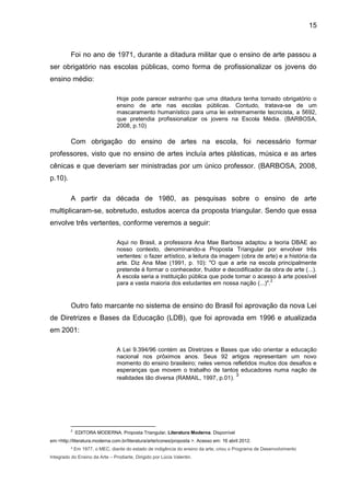 15



          Foi no ano de 1971, durante a ditadura militar que o ensino de arte passou a
ser obrigatório nas escolas públicas, como forma de profissionalizar os jovens do
ensino médio:

                                Hoje pode parecer estranho que uma ditadura tenha tornado obrigatório o
                                ensino de arte nas escolas públicas. Contudo, tratava-se de um
                                mascaramento humanístico para uma lei extremamente tecnicista, a 5692,
                                que pretendia profissionalizar os jovens na Escola Média. (BARBOSA,
                                2008, p.10)

          Com obrigação do ensino de artes na escola, foi necessário formar
professores, visto que no ensino de artes incluía artes plásticas, música e as artes
cênicas e que deveriam ser ministradas por um único professor. (BARBOSA, 2008,
p.10).

          A partir da década de 1980, as pesquisas sobre o ensino de arte
multiplicaram-se, sobretudo, estudos acerca da proposta triangular. Sendo que essa
envolve três vertentes, conforme veremos a seguir:

                                Aqui no Brasil, a professora Ana Mae Barbosa adaptou a teoria DBAE ao
                                nosso contexto, denominando-a Proposta Triangular por envolver três
                                vertentes: o fazer artístico, a leitura da imagem (obra de arte) e a história da
                                arte. Diz Ana Mae (1991, p. 10): "O que a arte na escola principalmente
                                pretende é formar o conhecedor, fruidor e decodificador da obra de arte (...).
                                A escola seria a instituição pública que pode tornar o acesso à arte possível
                                                                                             2
                                para a vasta maioria dos estudantes em nossa nação (...)".


          Outro fato marcante no sistema de ensino do Brasil foi aprovação da nova Lei
de Diretrizes e Bases da Educação (LDB), que foi aprovada em 1996 e atualizada
em 2001:

                                A Lei 9.394/96 contém as Diretrizes e Bases que vão orientar a educação
                                nacional nos próximos anos. Seus 92 artigos representam um novo
                                momento do ensino brasileiro; neles vemos refletidos muitos dos desafios e
                                esperanças que movem o trabalho de tantos educadores numa nação de
                                                                             3
                                realidades tão diversa (RAMAIL, 1997, p.01).




          2
              EDITORA MODERNA. Proposta Triangular. Literatura Moderna. Disponível
em:<http://literatura.moderna.com.br/literatura/arte/icones/proposta >. Acesso em: 16 abril 2012.
          ³ Em 1977, o MEC, diante do estado de indigência do ensino da arte, criou o Programa de Desenvolvimento
Integrado do Ensino da Arte – Prodiarte, Dirigido por Lúcia Valentin.
 