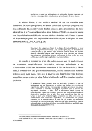 17


                              ganharam o papel de efetivadores da utilização desses materiais, de
                              maneira a conseguir bons resultados na aprendizagem de seus alunos.



      No ensino formal, o livro didático sempre foi um dos materiais mais
acessíveis, difundido pelo governo. No Brasil, constitui-se o principal programa para
disponibilização do principal recurso didático utilizados pelos professores e de maior
abrangência é o Programa Nacional do Livro Didático (PNLD)4, do governo federal
que disponibiliza livros didático às escolas públicas de todo o país. Porém, o que se
vê é que este programa não disponibiliza livros didáticos para a disciplina de artes,
conforme afirma (LOYOLA, 2010, p.01).


                              Mesmo um dos programas oficiais de avaliação de material didático no país,
                              como o Programa Nacional do Livro Didático (PNLD)2, do Ministério da
                              Educação (MEC), que distribui livros didáticos para os alunos das escolas
                              públicas não inclui material para o ensino de Arte. Também não oferece
                              alternativas ou orientações para os professores de Arte e não tem uma
                              política que viabilize a produção dos recursos didáticos.

      No entanto, o professor de artes não pode esquecer que, no atual momento
de   expressivo           desenvolvimento             tecnológico,          recursos         audiovisuais   e   os
computadores podem ser ferramentas alternativas à falta de livro didático. Neste
caso, o professor tem uma grande responsabilidade, quanto a escolha dos materiais
didáticos para suas aulas, visto que, o governo não disponibiliza livros didáticos
específicos para o ensino de artes. Sobre tal atribuição os PCNs, resalta o papel do
professor:
                              O importante neste estágio atual da educação brasileira é que os
                              professores que se dispuserem a ensinar arte tenham um mínimo de
                              experiências prático-teóricas interpretando, criando e apreciando arte, assim
                              como exercitem a reflexão pedagógica específica para o ensino das
                              linguagens artísticas. E para isso é necessário haver cursos de
                              especialização, cursos de formação contínua, nos quais possam refletir e
                              desenvolver trabalhos com a arte. Sem uma consciência clara de sua
                              função e sem uma fundamentação consistente de arte como área de
                              conhecimento com conteúdos específicos, os professores não podem
                              trabalhar. Só é possível fazê-lo a partir de um quadro de referências
                              conceituais e metodológicas para alicerçar sua ação pedagógica, material
                              adequado para as práticas artísticas e material didático de qualidade para
                                                   5
                              dar suporte às aulas. (Grifo meu).




      4
          http://www.fnde.gov.br/index.php/programas-livro-didatico, acesso em 22 de abril de 2012.
      5
          PCN - PARÂMETROS CURRICULARES NACIONAIS TERCEIRO E QUARTO CICLOS DO ENSINO
FUNDAMENTAL.
 