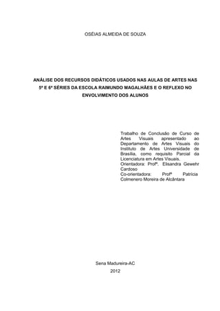 OSÉIAS ALMEIDA DE SOUZA




ANÁLISE DOS RECURSOS DIDÁTICOS USADOS NAS AULAS DE ARTES NAS
  5ª E 6ª SÉRIES DA ESCOLA RAIMUNDO MAGALHÃES E O REFLEXO NO
                  ENVOLVIMENTO DOS ALUNOS




                                    Trabalho de Conclusão de Curso de
                                    Artes     Visuais   apresentado      ao
                                    Departamento de Artes Visuais do
                                    Instituto de Artes Universidade de
                                    Brasília, como requisito Parcial da
                                    Licenciatura em Artes Visuais.
                                    Orientadora: Profª. Elisandra Gewehr
                                    Cardoso
                                    Co-orientadora:     Profª      Patrícia
                                    Colmenero Moreira de Alcântara




                       Sena Madureira-AC
                             2012
 
