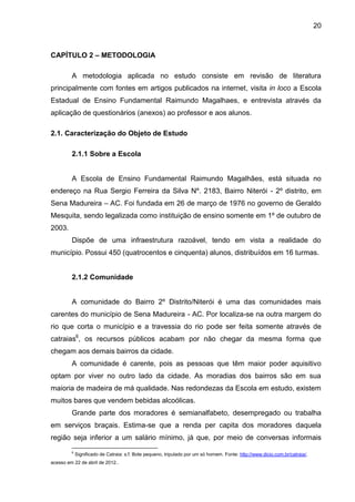 20



CAPÍTULO 2 – METODOLOGIA

         A metodologia aplicada no estudo consiste em revisão de literatura
principalmente com fontes em artigos publicados na internet, visita in loco a Escola
Estadual de Ensino Fundamental Raimundo Magalhaes, e entrevista através da
aplicação de questionários (anexos) ao professor e aos alunos.

2.1. Caracterização do Objeto de Estudo

         2.1.1 Sobre a Escola


         A Escola de Ensino Fundamental Raimundo Magalhães, está situada no
endereço na Rua Sergio Ferreira da Silva Nº. 2183, Bairro Niterói - 2º distrito, em
Sena Madureira – AC. Foi fundada em 26 de março de 1976 no governo de Geraldo
Mesquita, sendo legalizada como instituição de ensino somente em 1º de outubro de
2003.
         Dispõe de uma infraestrutura razoável, tendo em vista a realidade do
município. Possui 450 (quatrocentos e cinquenta) alunos, distribuídos em 16 turmas.


         2.1.2 Comunidade


         A comunidade do Bairro 2º Distrito/Niterói é uma das comunidades mais
carentes do município de Sena Madureira - AC. Por localiza-se na outra margem do
rio que corta o município e a travessia do rio pode ser feita somente através de
catraias6, os recursos públicos acabam por não chegar da mesma forma que
chegam aos demais bairros da cidade.
         A comunidade é carente, pois as pessoas que têm maior poder aquisitivo
optam por viver no outro lado da cidade. As moradias dos bairros são em sua
maioria de madeira de má qualidade. Nas redondezas da Escola em estudo, existem
muitos bares que vendem bebidas alcoólicas.
         Grande parte dos moradores é semianalfabeto, desempregado ou trabalha
em serviços braçais. Estima-se que a renda per capita dos moradores daquela
região seja inferior a um salário mínimo, já que, por meio de conversas informais
         6
             Significado de Catraia: s.f. Bote pequeno, tripulado por um só homem. Fonte: http://www.dicio.com.br/catraia/,
acesso em 22 de abril de 2012..
 