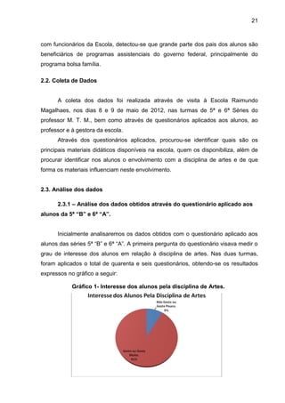 21



com funcionários da Escola, detectou-se que grande parte dos pais dos alunos são
beneficiários de programas assistenciais do governo federal, principalmente do
programa bolsa família.

2.2. Coleta de Dados


      A coleta dos dados foi realizada através de visita à Escola Raimundo
Magalhaes, nos dias 8 e 9 de maio de 2012, nas turmas de 5ª e 6ª Séries do
professor M. T. M., bem como através de questionários aplicados aos alunos, ao
professor e à gestora da escola.
      Através dos questionários aplicados, procurou-se identificar quais são os
principais materiais didáticos disponíveis na escola, quem os disponibiliza, além de
procurar identificar nos alunos o envolvimento com a disciplina de artes e de que
forma os materiais influenciam neste envolvimento.


2.3. Análise dos dados

      2.3.1 – Análise dos dados obtidos através do questionário aplicado aos
alunos da 5ª “B” e 6ª “A”.


      Inicialmente analisaremos os dados obtidos com o questionário aplicado aos
alunos das séries 5ª “B” e 6ª “A”. A primeira pergunta do questionário visava medir o
grau de interesse dos alunos em relação à disciplina de artes. Nas duas turmas,
foram aplicados o total de quarenta e seis questionários, obtendo-se os resultados
expressos no gráfico a seguir:

            Gráfico 1- Interesse dos alunos pela disciplina de Artes.
 