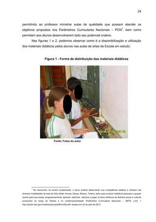 24



permitindo ao professor ministrar aulas de qualidade que possam atender os
objetivos propostos nos Parâmetros Curriculares Nacionais – PCN7, bem como
permitam aos alunos desenvolverem todo seu potencial criativo.
          Nas figuras 1 e 2, podemos observar como é a disponibilização e utilização
dos materiais didáticos pelos alunos nas aulas de artes da Escola em estudo.



                        Figura 1 - Forma de distribuição dos materiais didáticos




                                  Fonte: Fotos do autor




          7
              No transcorrer do ensino fundamental, o aluno poderá desenvolver sua competência estética e artística nas
diversas modalidades da área de Arte (Artes Visuais, Dança, Música, Teatro), tanto para produzir trabalhos pessoais e grupais
quanto para que possa, progressivamente, apreciar, desfrutar, valorizar e julgar os bens artísticos de distintos povos e culturas
produzidos ao longo da história e na contemporaneidade. Parâmetros Curriculares Nacionais – ARTE, p.53. <
http://portal.mec.gov.br/seb/arquivos/pdf/livro06.pdf> acesso em 22 de abril de 2012.
 