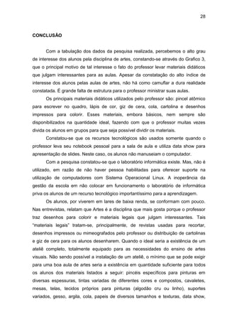 28



CONCLUSÃO


      Com a tabulação dos dados da pesquisa realizada, percebemos o alto grau
de interesse dos alunos pela disciplina de artes, constando-se através do Grafico 3,
que o principal motivo de tal interesse o fato do professor levar materiais didáticos
que julgam interessantes para as aulas. Apesar da constatação do alto índice de
interesse dos alunos pelas aulas de artes, não há como camuflar a dura realidade
constatada. É grande falta de estrutura para o professor ministrar suas aulas.
      Os principais materiais didáticos utilizados pelo professor são: pincel atômico
para escrever no quadro, lápis de cor, giz de cera, cola, cartolina e desenhos
impressos para colorir. Esses materiais, embora básicos, nem sempre são
disponibilizados na quantidade ideal, fazendo com que o professor muitas vezes
divida os alunos em grupos para que seja possível dividir os materiais.
      Constatou-se que os recursos tecnológicos são usados somente quando o
professor leva seu notebook pessoal para a sala de aula e utiliza data show para
apresentação de slides. Neste caso, os alunos não manuseiam o computador.
      Com a pesquisa constatou-se que o laboratório informática existe. Mas, não é
utilizado, em razão de não haver pessoa habilitadas para oferecer suporte na
utilização de computadores com Sistema Operacional Linux. A inoperância da
gestão da escola em não colocar em funcionamento o laboratório de informática
priva os alunos de um recurso tecnológico importantíssimo para a aprendizagem.
      Os alunos, por viverem em lares de baixa renda, se conformam com pouco.
Nas entrevistas, relatam que Artes é a disciplina que mais gosta porque o professor
traz desenhos para colorir e materiais legais que julgam interessantes. Tais
“materiais legais” tratam-se, principalmente, de revistas usadas para recortar,
desenhos impressos ou mimeografados pelo professor ou distribuição de cartolinas
e giz de cera para os alunos desenharem. Quando o ideal seria a existência de um
ateliê completo, totalmente equipado para as necessidades do ensino de artes
visuais. Não sendo possível a instalação de um ateliê, o mínimo que se pode exigir
para uma boa aula de artes seria a existência em quantidade suficiente para todos
os alunos dos materiais listados a seguir: pincéis específicos para pinturas em
diversas espessuras, tintas variadas de diferentes cores e compostos, cavaletes,
mesas, telas, tecidos próprios para pinturas (algodão cru ou linho), suportes
variados, gesso, argila, cola, papeis de diversos tamanhos e texturas, data show,
 
