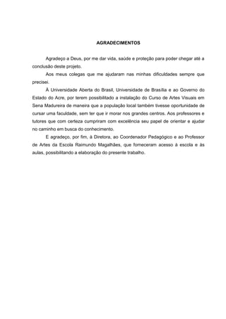 AGRADECIMENTOS


       Agradeço a Deus, por me dar vida, saúde e proteção para poder chegar até a
conclusão deste projeto.
       Aos meus colegas que me ajudaram nas minhas dificuldades sempre que
precisei.
       À Universidade Aberta do Brasil, Universidade de Brasília e ao Governo do
Estado do Acre, por terem possibilitado a instalação do Curso de Artes Visuais em
Sena Madureira de maneira que a população local também tivesse oportunidade de
cursar uma faculdade, sem ter que ir morar nos grandes centros. Aos professores e
tutores que com certeza cumpriram com excelência seu papel de orientar e ajudar
no caminho em busca do conhecimento.
       E agradeço, por fim, à Diretora, ao Coordenador Pedagógico e ao Professor
de Artes da Escola Raimundo Magalhães, que forneceram acesso à escola e às
aulas, possibilitando a elaboração do presente trabalho.
 