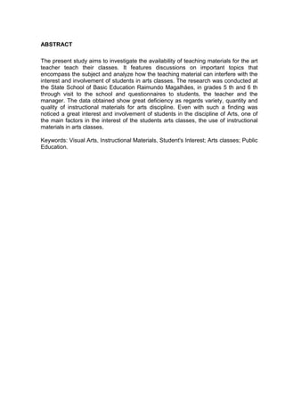 ABSTRACT

The present study aims to investigate the availability of teaching materials for the art
teacher teach their classes. It features discussions on important topics that
encompass the subject and analyze how the teaching material can interfere with the
interest and involvement of students in arts classes. The research was conducted at
the State School of Basic Education Raimundo Magalhães, in grades 5 th and 6 th
through visit to the school and questionnaires to students, the teacher and the
manager. The data obtained show great deficiency as regards variety, quantity and
quality of instructional materials for arts discipline. Even with such a finding was
noticed a great interest and involvement of students in the discipline of Arts, one of
the main factors in the interest of the students arts classes, the use of instructional
materials in arts classes.

Keywords: Visual Arts, Instructional Materials, Student's Interest; Arts classes; Public
Education.
 